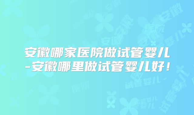安徽哪家医院做试管婴儿-安徽哪里做试管婴儿好!