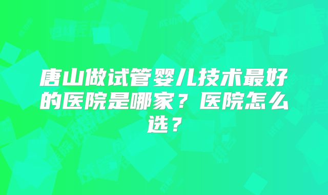 唐山做试管婴儿技术最好的医院是哪家？医院怎么选？