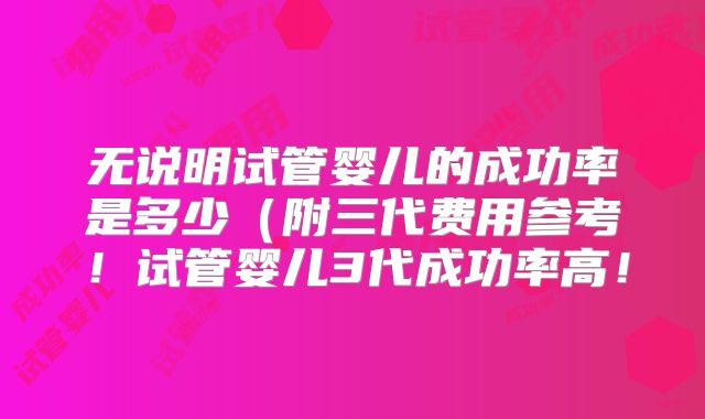 无说明试管婴儿的成功率是多少（附三代费用参考！试管婴儿3代成功率高！