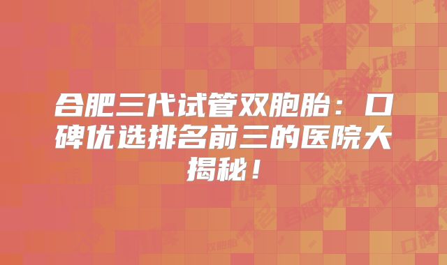 合肥三代试管双胞胎:口碑优选排名前三的医院大揭秘!