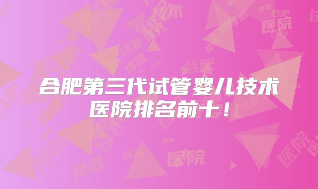 合肥第三代试管婴儿技术医院排名前十！