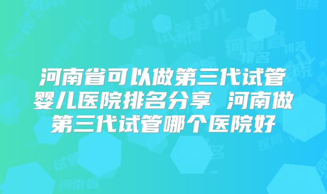 河南省可以做第三代试管婴儿医院排名分享 河南做第三代试管哪个医院好