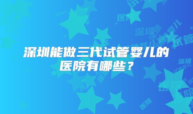 深圳能做三代试管婴儿的医院有哪些？