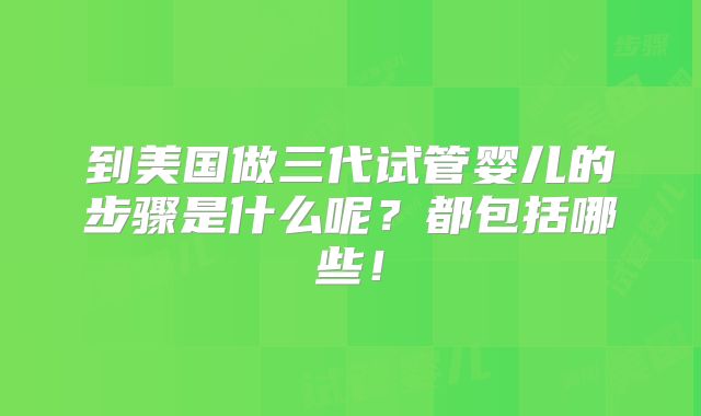 到美国做三代试管婴儿的步骤是什么呢?都包括哪些!