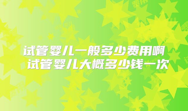 试管婴儿一般多少费用啊 试管婴儿大概多少钱一次