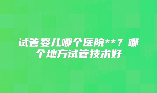 试管婴儿哪个医院**?哪个地方试管技术好