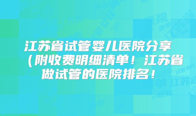 江苏省试管婴儿医院分享（附收费明细清单！江苏省做试管的医院排名！