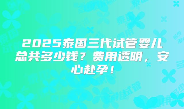 2025泰国三代试管婴儿总共多少钱？费用透明，安心赴孕！