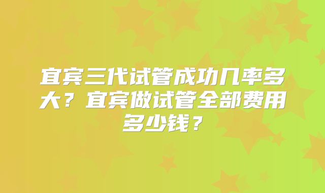 宜宾三代试管成功几率多大？宜宾做试管全部费用多少钱？