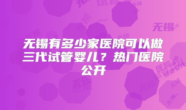 无锡有多少家医院可以做三代试管婴儿？热门医院公开