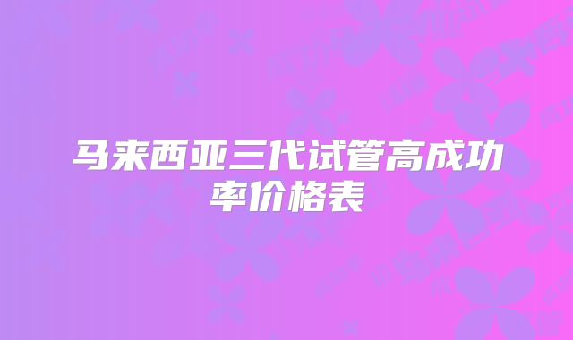 马来西亚三代试管高成功率价格表