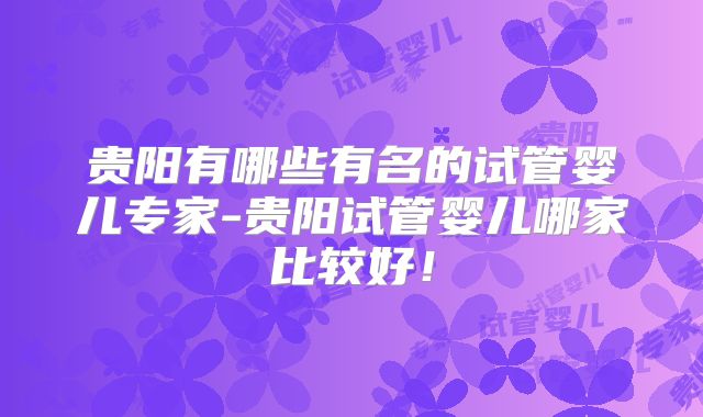 贵阳有哪些有名的试管婴儿专家-贵阳试管婴儿哪家比较好！