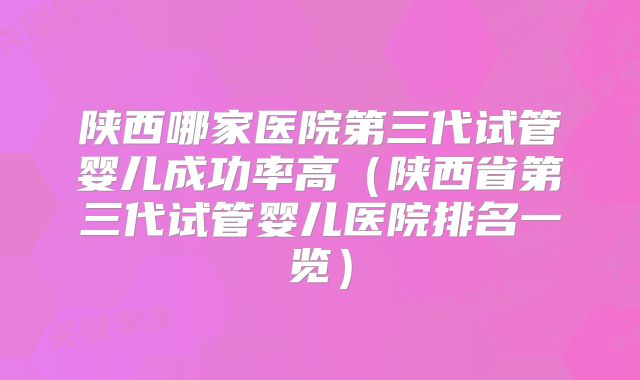陕西哪家医院第三代试管婴儿成功率高(陕西省第三代试管婴儿医院排名一览)