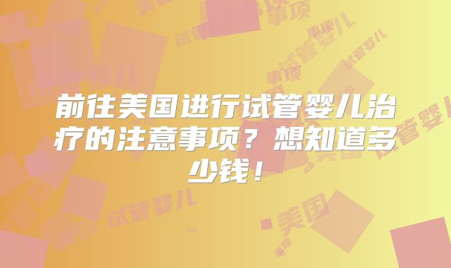 前往美国进行试管婴儿治疗的注意事项？想知道多少钱！