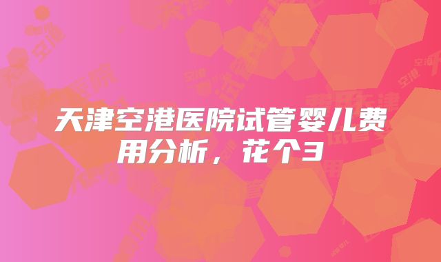 天津空港医院试管婴儿费用分析，花个3