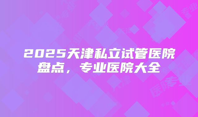 2025天津私立试管医院盘点，专业医院大全