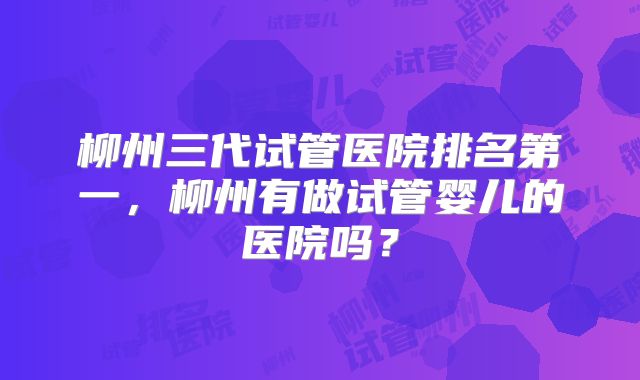 柳州三代试管医院排名第一，柳州有做试管婴儿的医院吗？