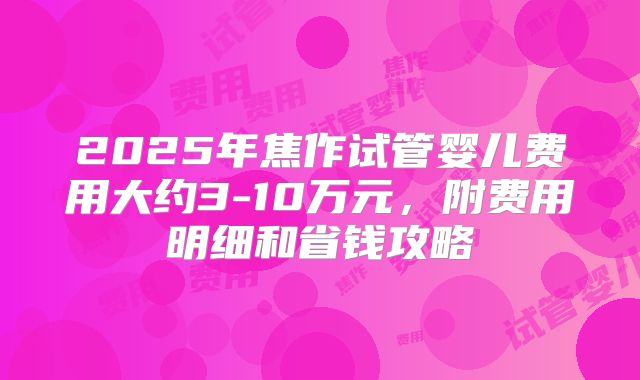 2025年焦作试管婴儿费用大约3-10万元，附费用明细和省钱攻略