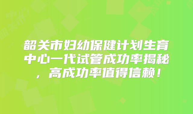 韶关市妇幼保健计划生育中心一代试管成功率揭秘，高成功率值得信赖！