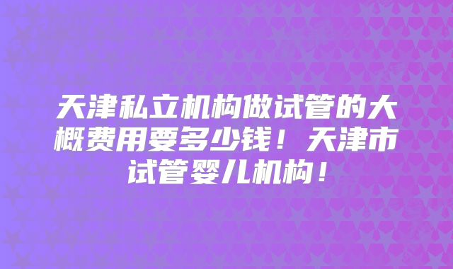 天津私立机构做试管的大概费用要多少钱!天津市试管婴儿机构!