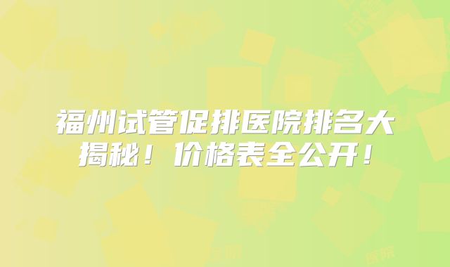 福州试管促排医院排名大揭秘！价格表全公开！