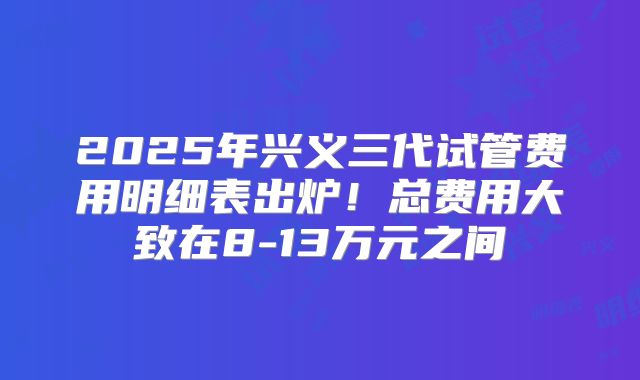 2025年兴义三代试管费用明细表出炉！总费用大致在8-13万元之间