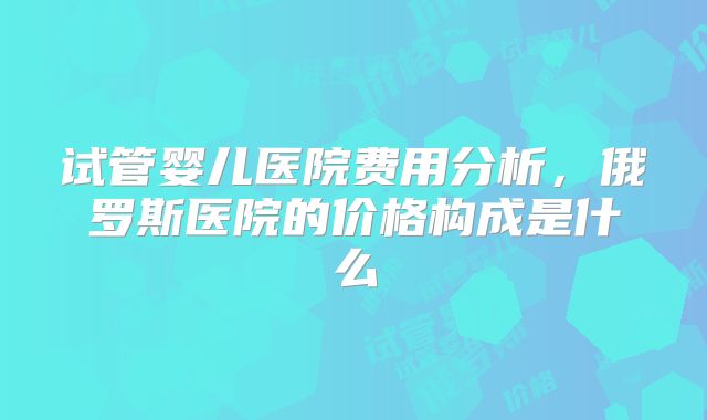 试管婴儿医院费用分析，俄罗斯医院的价格构成是什么