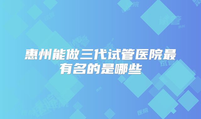 惠州能做三代试管医院最有名的是哪些