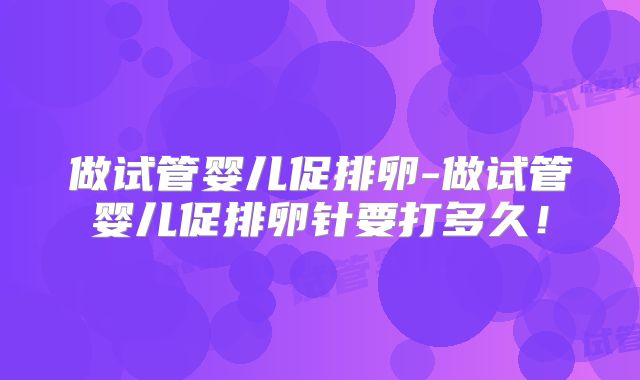做试管婴儿促排卵-做试管婴儿促排卵针要打多久！