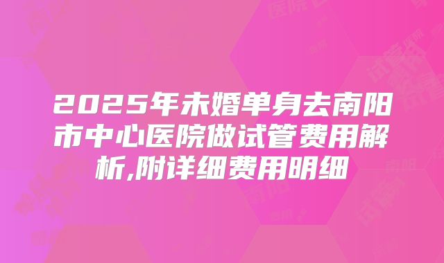 2025年未婚单身去南阳市中心医院做试管费用解析,附详细费用明细