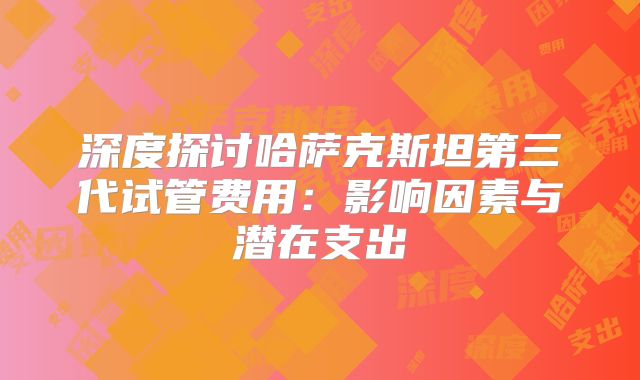 深度探讨哈萨克斯坦第三代试管费用:影响因素与潜在支出