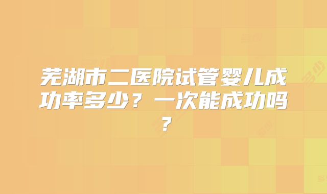 芜湖市二医院试管婴儿成功率多少?一次能成功吗?