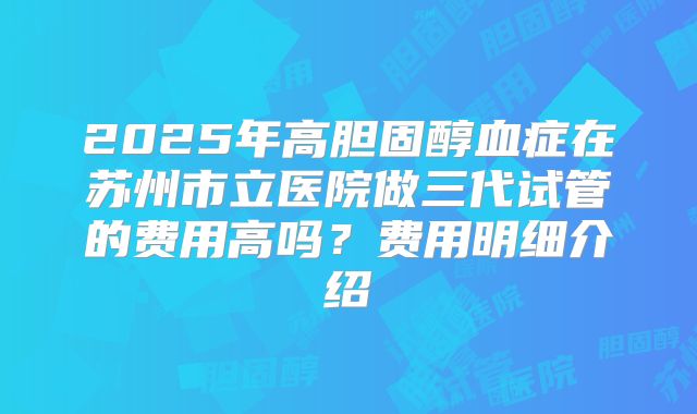 2025年高胆固醇血症在苏州市立医院做三代试管的费用高吗？费用明细介绍