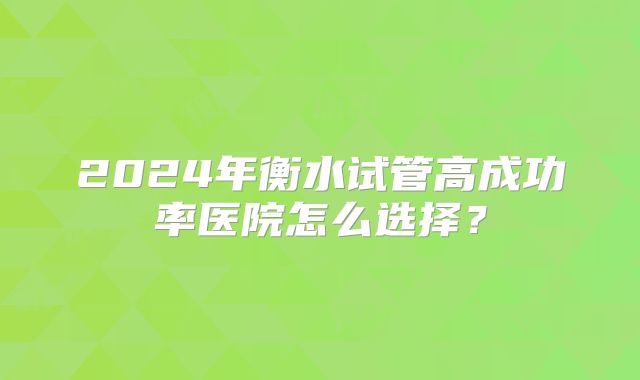 2024年衡水试管高成功率医院怎么选择?