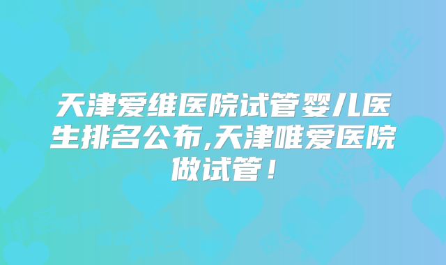 天津爱维医院试管婴儿医生排名公布,天津唯爱医院做试管！