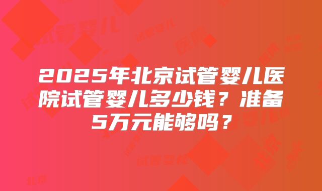 2025年北京试管婴儿医院试管婴儿多少钱？准备5万元能够吗？