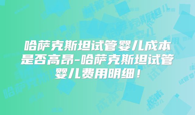 哈萨克斯坦试管婴儿成本是否高昂-哈萨克斯坦试管婴儿费用明细！