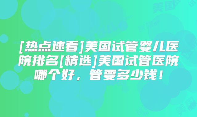 [热点速看]美国试管婴儿医院排名[精选]美国试管医院哪个好，管要多少钱！