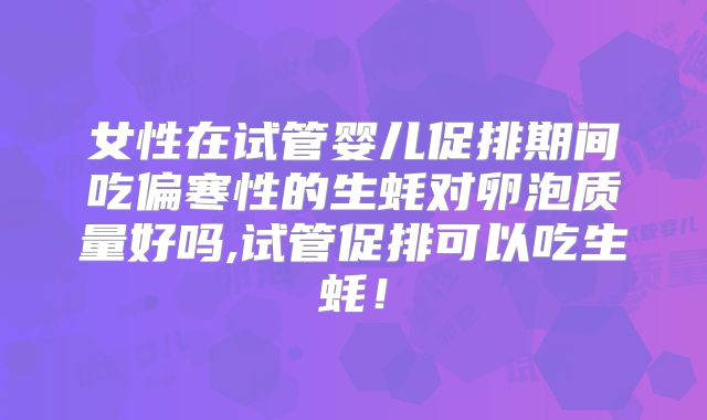 女性在试管婴儿促排期间吃偏寒性的生蚝对卵泡质量好吗,试管促排可以吃生蚝!