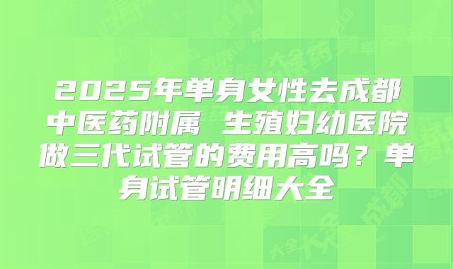 2025年单身女性去成都中医药附属 生殖妇幼医院做三代试管的费用高吗?单身试管明细大全