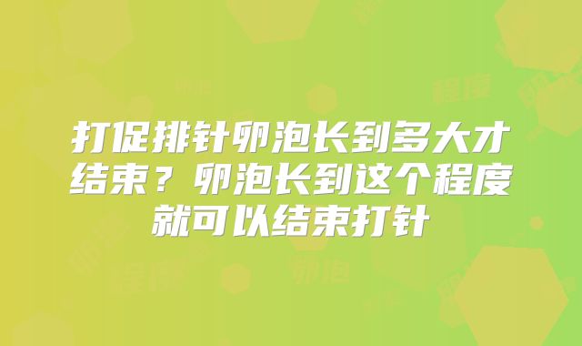 打促排针卵泡长到多大才结束？卵泡长到这个程度就可以结束打针