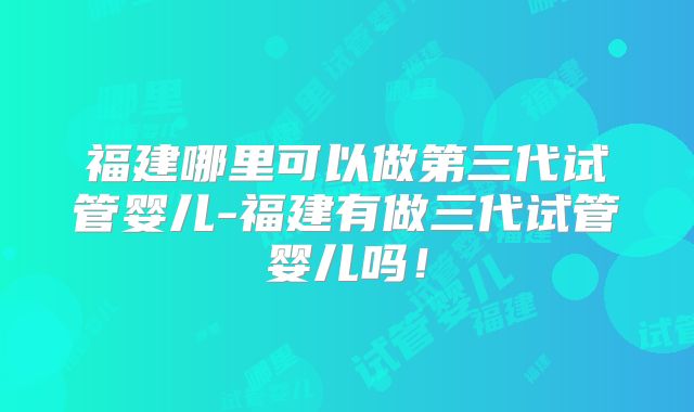 福建哪里可以做第三代试管婴儿-福建有做三代试管婴儿吗！