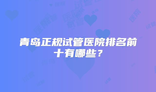青岛正规试管医院排名前十有哪些？