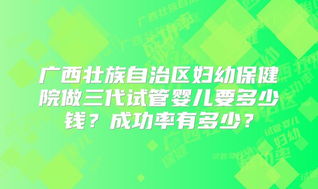 广西壮族自治区妇幼保健院做三代试管婴儿要多少钱？成功率有多少？