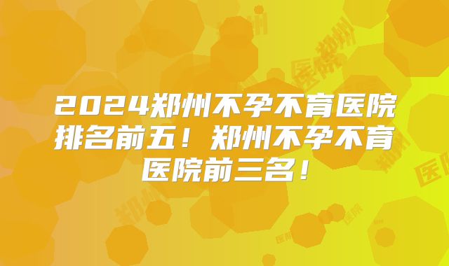 2024郑州不孕不育医院排名前五!郑州不孕不育医院前三名!
