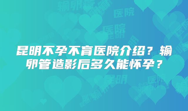 昆明不孕不育医院介绍?输卵管造影后多久能怀孕?