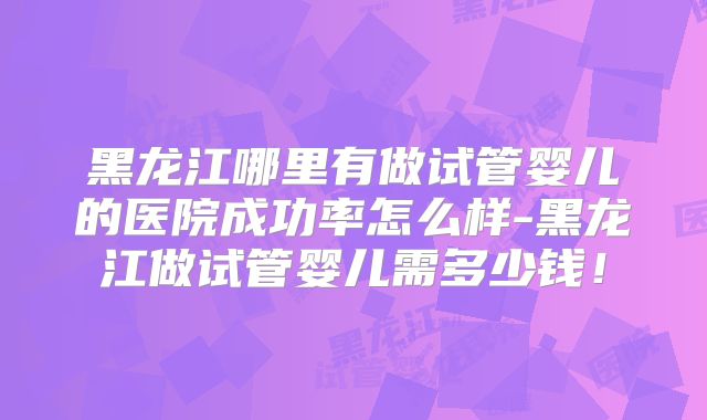 黑龙江哪里有做试管婴儿的医院成功率怎么样-黑龙江做试管婴儿需多少钱！