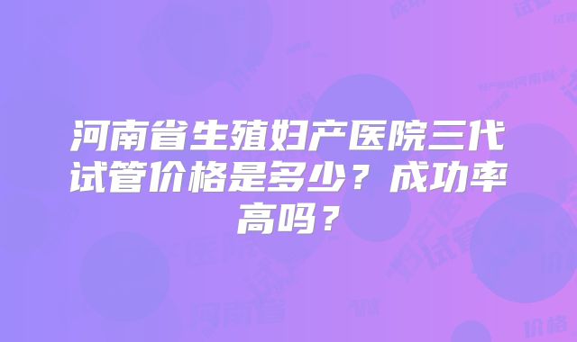 河南省生殖妇产医院三代试管价格是多少?成功率高吗?
