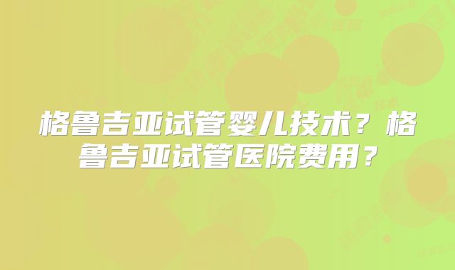 格鲁吉亚试管婴儿技术？格鲁吉亚试管医院费用？