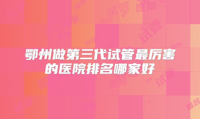 鄂州做第三代试管最厉害的医院排名哪家好